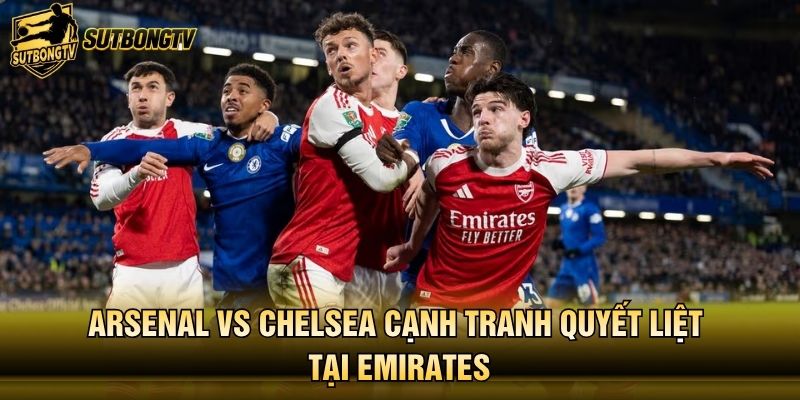 Arsenal vs Chelsea cạnh tranh quyết liệt tại Emirates